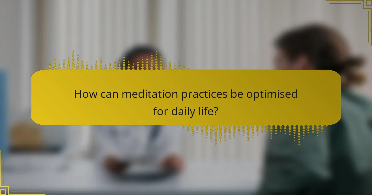 How can meditation practices be optimised for daily life?