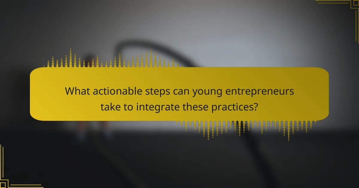 What actionable steps can young entrepreneurs take to integrate these practices?