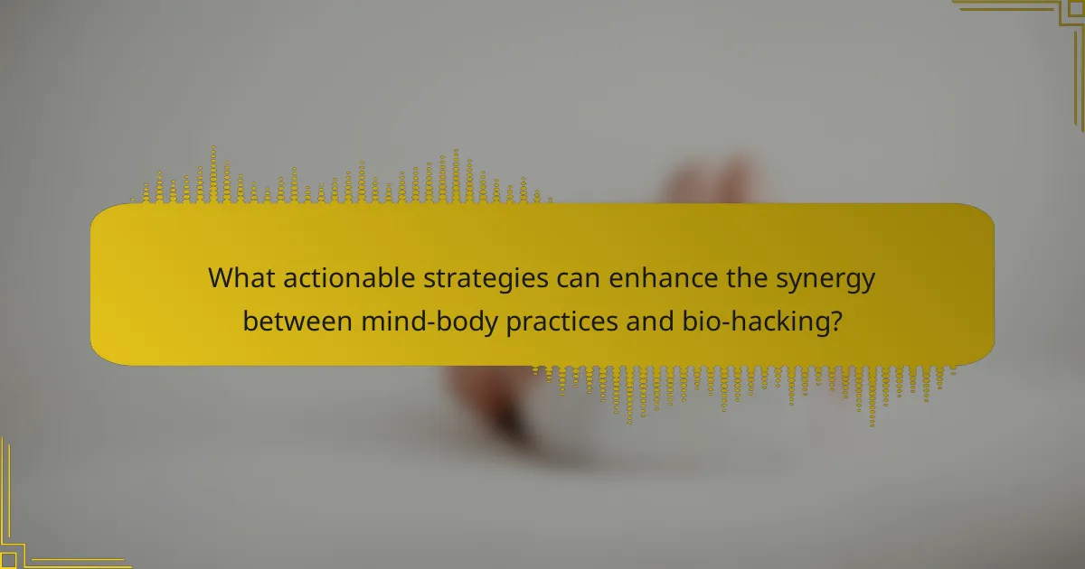 What actionable strategies can enhance the synergy between mind-body practices and bio-hacking?